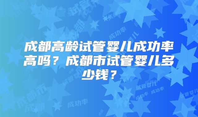成都高龄试管婴儿成功率高吗?成都市试管婴儿多少钱?