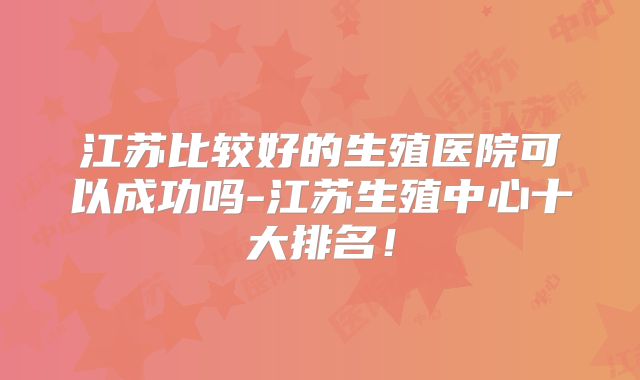 江苏比较好的生殖医院可以成功吗-江苏生殖中心十大排名！