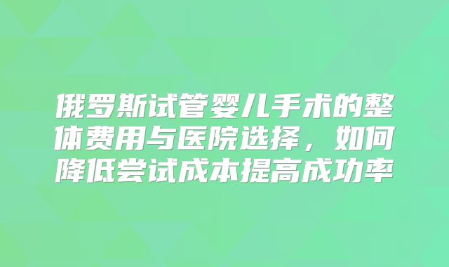 俄罗斯试管婴儿手术的整体费用与医院选择，如何降低尝试成本提高成功率