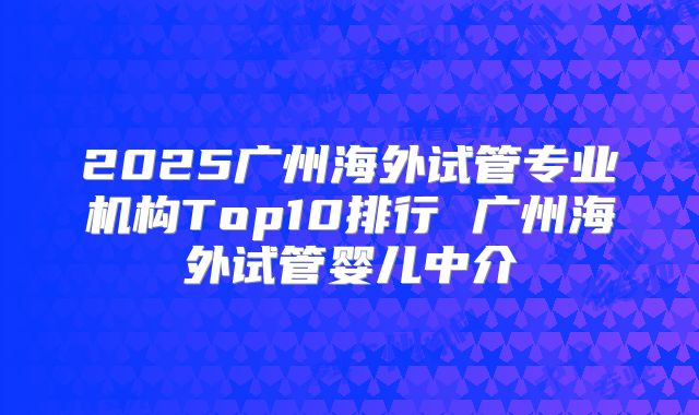 2025广州海外试管专业机构Top10排行 广州海外试管婴儿中介