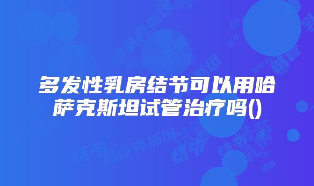 多发性乳房结节可以用哈萨克斯坦试管治疗吗()