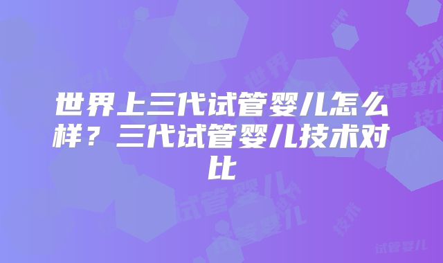 世界上三代试管婴儿怎么样？三代试管婴儿技术对比