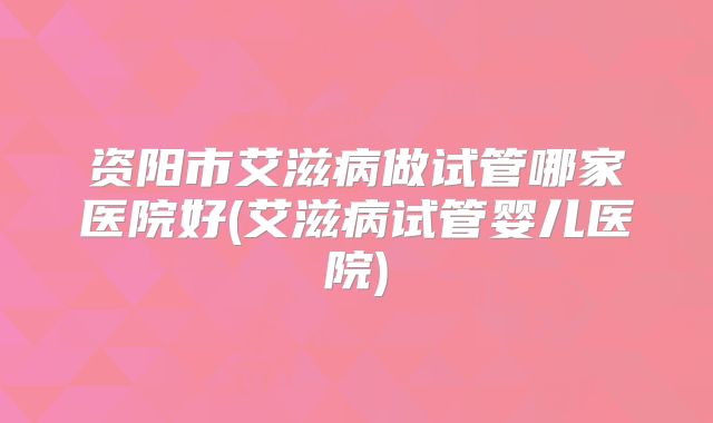 资阳市艾滋病做试管哪家医院好(艾滋病试管婴儿医院)