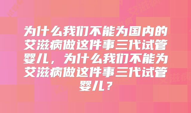 为什么我们不能为国内的艾滋病做这件事三代试管婴儿,为什么我们不能为艾滋病做这件事三代试管婴儿?