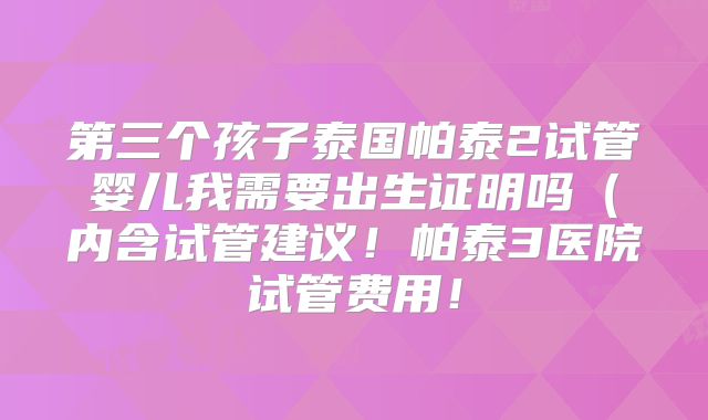 第三个孩子泰国帕泰2试管婴儿我需要出生证明吗（内含试管建议！帕泰3医院试管费用！