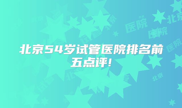 北京54岁试管医院排名前五点评!