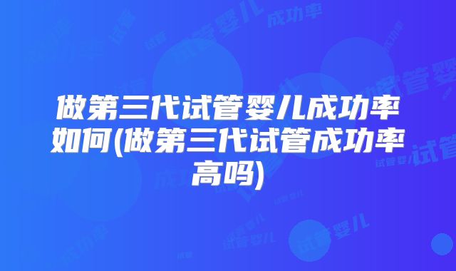 做第三代试管婴儿成功率如何(做第三代试管成功率高吗)