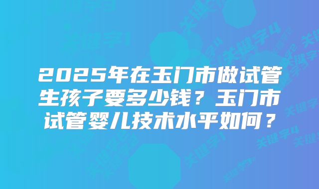 2025年在玉门市做试管生孩子要多少钱？玉门市试管婴儿技术水平如何？