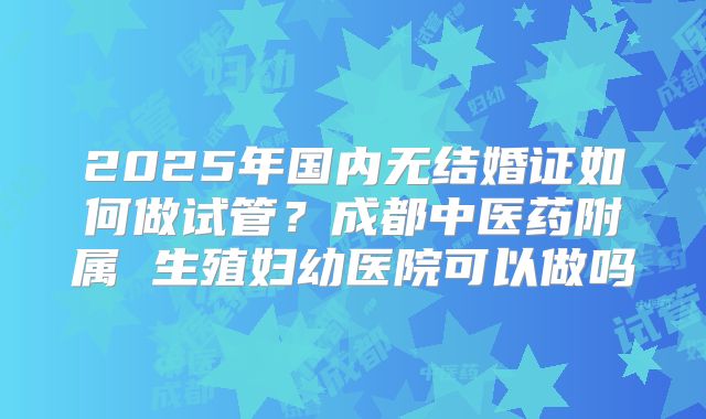 2025年国内无结婚证如何做试管?成都中医药附属 生殖妇幼医院可以做吗