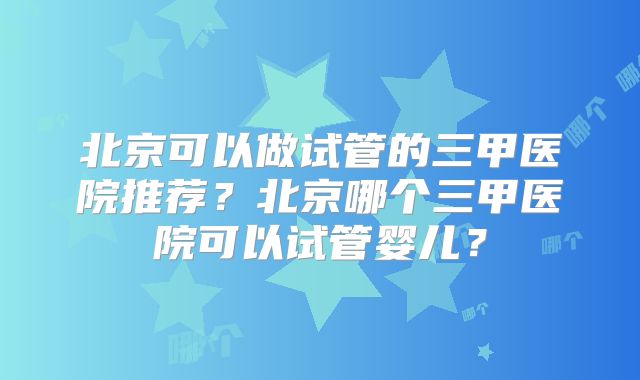 北京可以做试管的三甲医院推荐?北京哪个三甲医院可以试管婴儿?