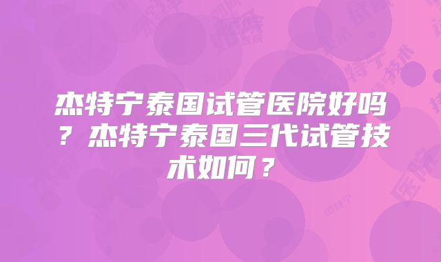 杰特宁泰国试管医院好吗？杰特宁泰国三代试管技术如何？