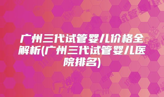 广州三代试管婴儿价格全解析(广州三代试管婴儿医院排名)