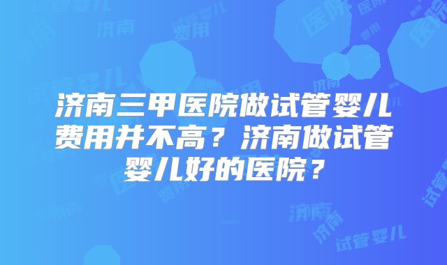 济南三甲医院做试管婴儿费用并不高?济南做试管婴儿好的医院?