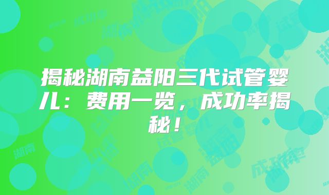 揭秘湖南益阳三代试管婴儿：费用一览，成功率揭秘！