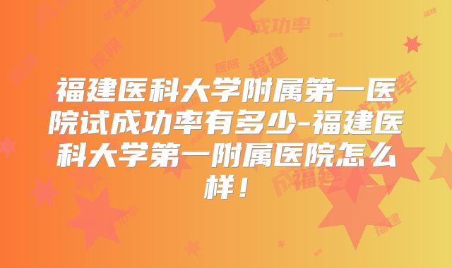 福建医科大学附属第一医院试成功率有多少-福建医科大学第一附属医院怎么样！