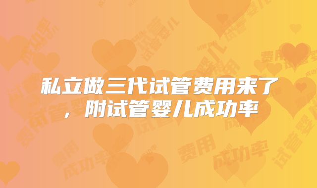 私立做三代试管费用来了，附试管婴儿成功率