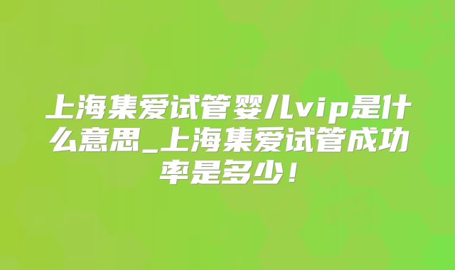 上海集爱试管婴儿vip是什么意思_上海集爱试管成功率是多少！