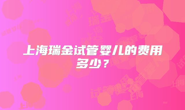 上海瑞金试管婴儿的费用多少？