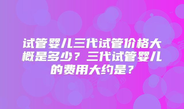 试管婴儿三代试管价格大概是多少？三代试管婴儿的费用大约是？