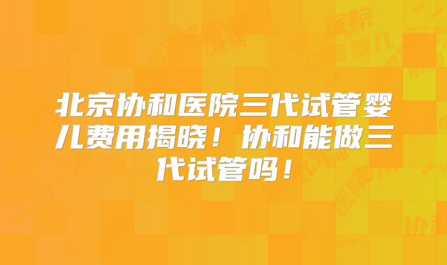 北京协和医院三代试管婴儿费用揭晓！协和能做三代试管吗！