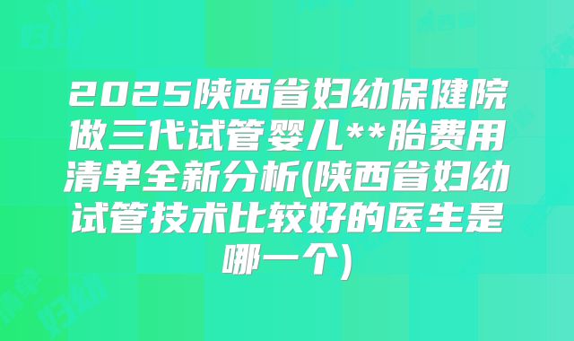 2025陕西省妇幼保健院做三代试管婴儿**胎费用清单全新分析(陕西省妇幼试管技术比较好的医生是哪一个)