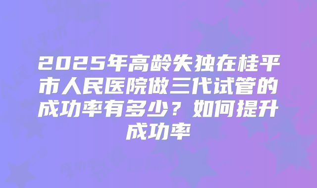 2025年高龄失独在桂平市人民医院做三代试管的成功率有多少？如何提升成功率