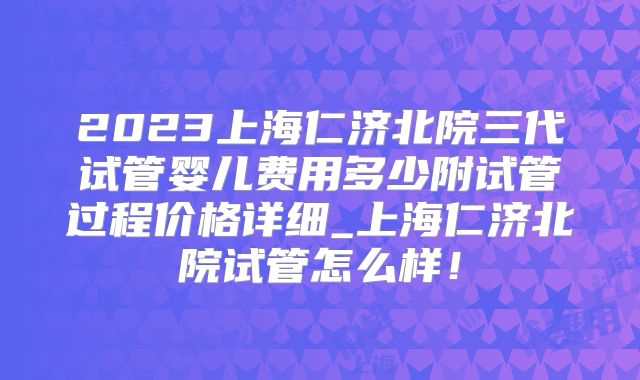 2023上海仁济北院三代试管婴儿费用多少附试管过程价格详细_上海仁济北院试管怎么样！