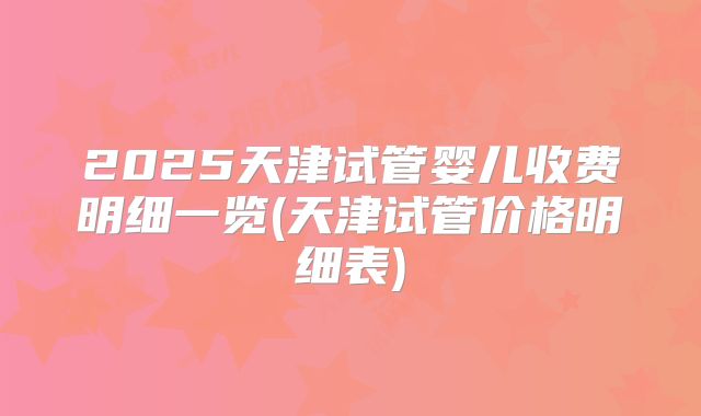2025天津试管婴儿收费明细一览(天津试管价格明细表)