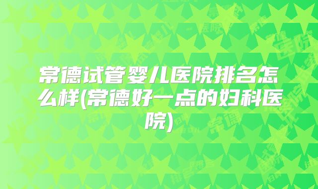 常德试管婴儿医院排名怎么样(常德好一点的妇科医院)