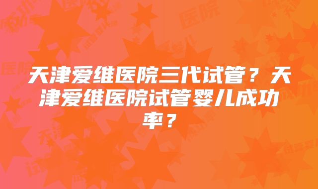 天津爱维医院三代试管？天津爱维医院试管婴儿成功率？