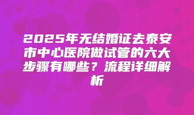 2025年无结婚证去泰安市中心医院做试管的六大步骤有哪些?流程详细解析