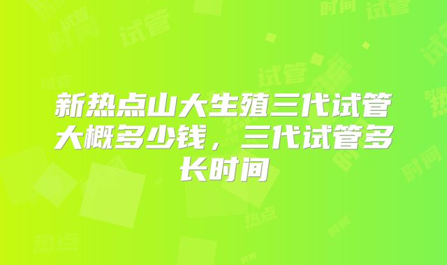 新热点山大生殖三代试管大概多少钱，三代试管多长时间
