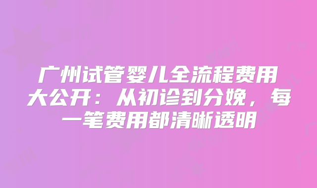 广州试管婴儿全流程费用大公开：从初诊到分娩，每一笔费用都清晰透明