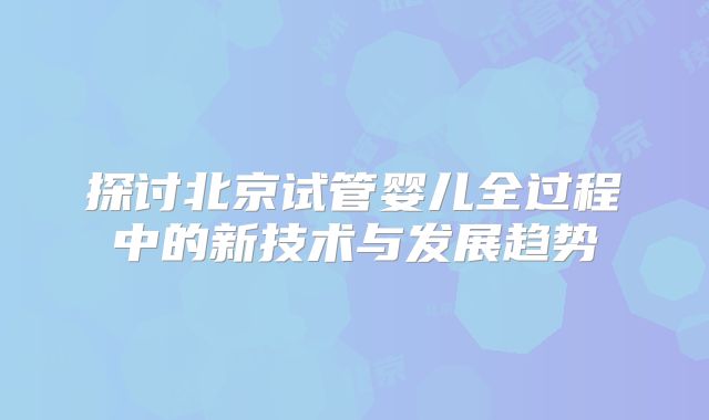 探讨北京试管婴儿全过程中的新技术与发展趋势