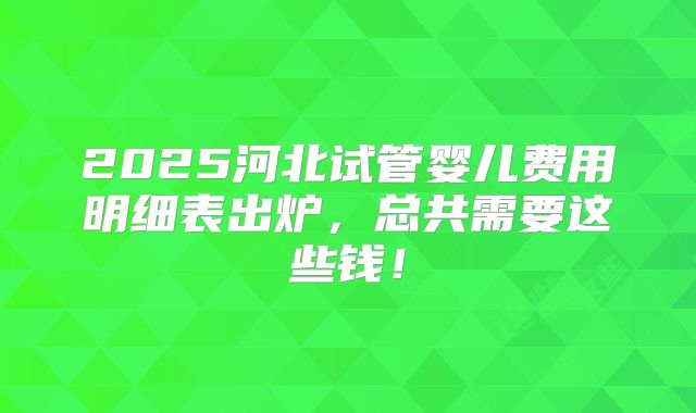 2025河北试管婴儿费用明细表出炉，总共需要这些钱！
