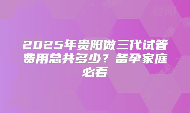 2025年贵阳做三代试管费用总共多少？备孕家庭必看
