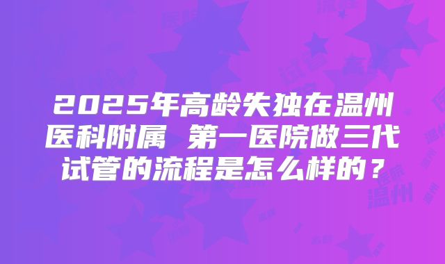 2025年高龄失独在温州医科附属 第一医院做三代试管的流程是怎么样的？