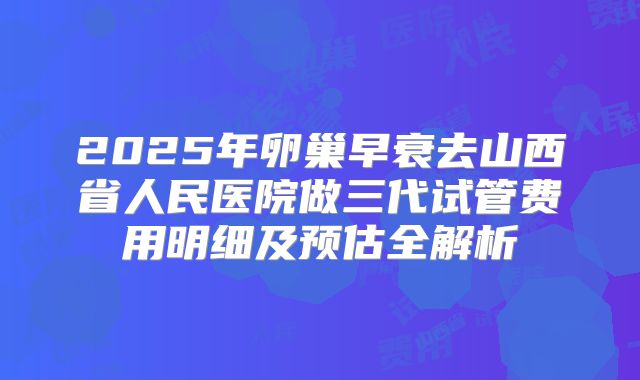 2025年卵巢早衰去山西省人民医院做三代试管费用明细及预估全解析