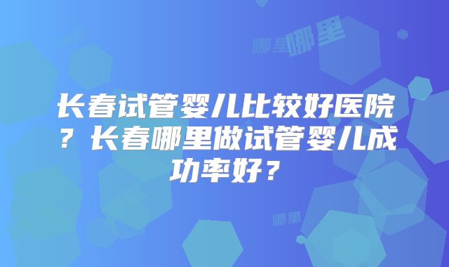 长春试管婴儿比较好医院？长春哪里做试管婴儿成功率好？