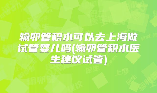 输卵管积水可以去上海做试管婴儿吗(输卵管积水医生建议试管)