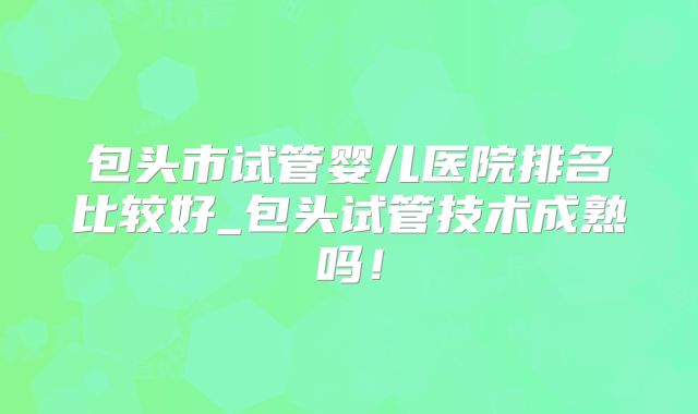 包头市试管婴儿医院排名比较好_包头试管技术成熟吗!