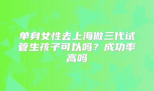 单身女性去上海做三代试管生孩子可以吗？成功率高吗