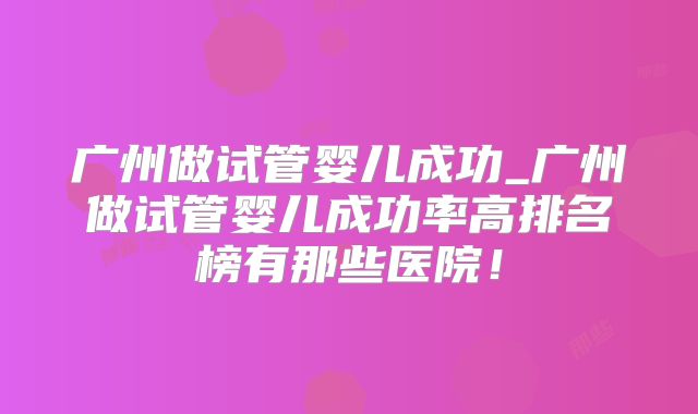 广州做试管婴儿成功_广州做试管婴儿成功率高排名榜有那些医院！