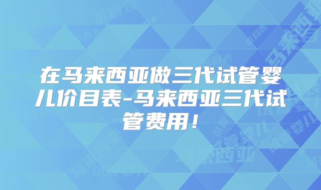 在马来西亚做三代试管婴儿价目表-马来西亚三代试管费用!