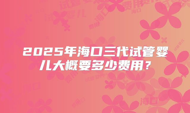 2025年海口三代试管婴儿大概要多少费用？