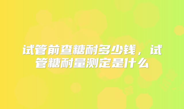 试管前查糖耐多少钱,试管糖耐量测定是什么
