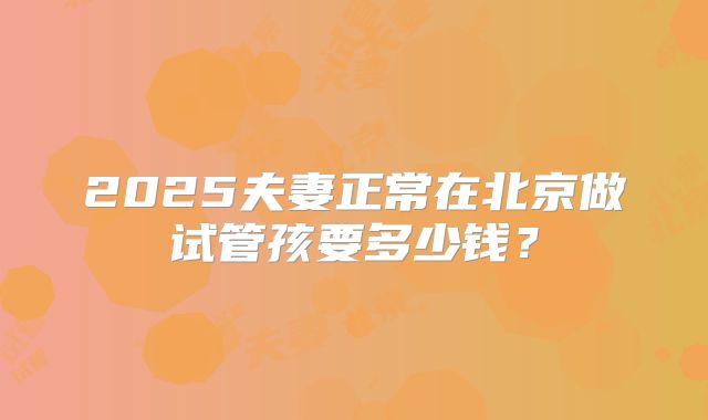 2025夫妻正常在北京做试管孩要多少钱?