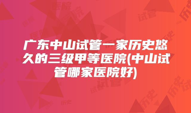 广东中山试管一家历史悠久的三级甲等医院(中山试管哪家医院好)
