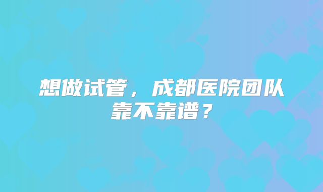 想做试管，成都医院团队靠不靠谱？