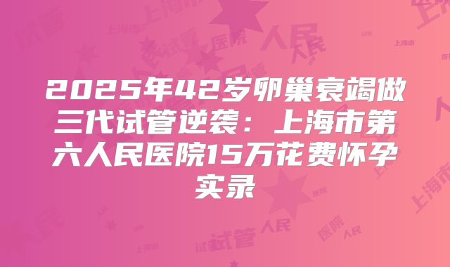 2025年42岁卵巢衰竭做三代试管逆袭：上海市第六人民医院15万花费怀孕实录